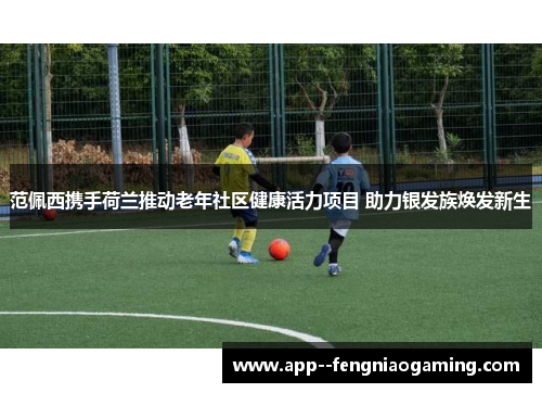 范佩西携手荷兰推动老年社区健康活力项目 助力银发族焕发新生