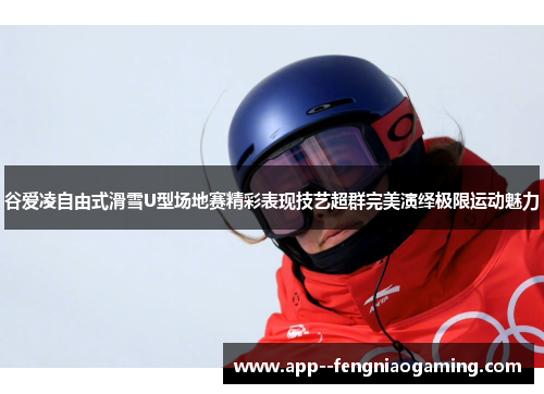 谷爱凌自由式滑雪U型场地赛精彩表现技艺超群完美演绎极限运动魅力