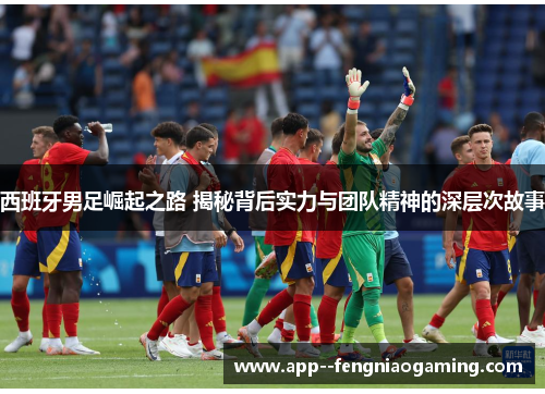 西班牙男足崛起之路 揭秘背后实力与团队精神的深层次故事