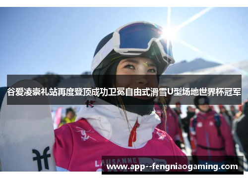 谷爱凌崇礼站再度登顶成功卫冕自由式滑雪U型场地世界杯冠军