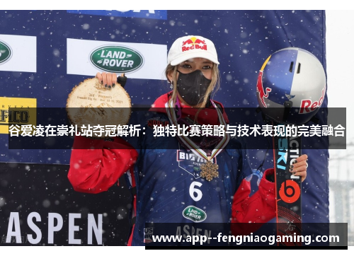 谷爱凌在崇礼站夺冠解析：独特比赛策略与技术表现的完美融合