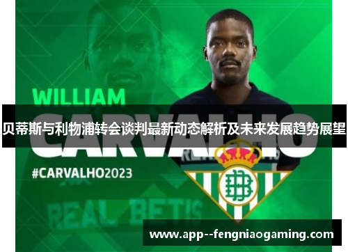 贝蒂斯与利物浦转会谈判最新动态解析及未来发展趋势展望