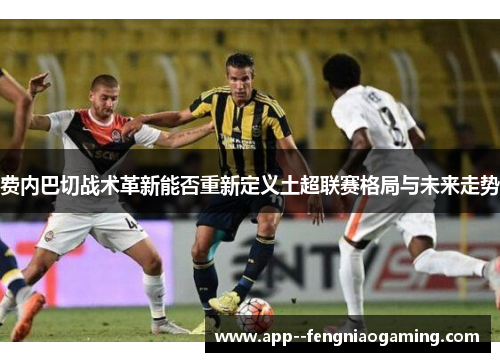 费内巴切战术革新能否重新定义土超联赛格局与未来走势