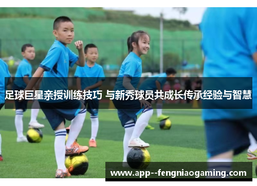 足球巨星亲授训练技巧 与新秀球员共成长传承经验与智慧