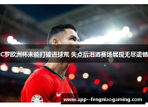 C罗欧洲杯未能打破进球荒 失点后泪洒赛场展现无尽遗憾