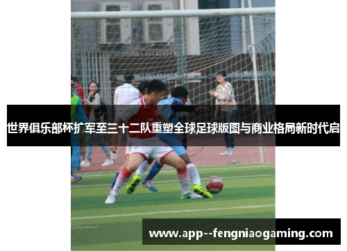 世界俱乐部杯扩军至三十二队重塑全球足球版图与商业格局新时代启 世界俱乐部杯扩军至三十二队重塑全球足球版图与商业格局新时代启