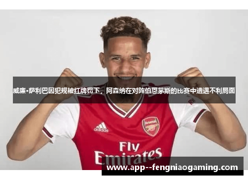 威廉·萨利巴因犯规被红牌罚下，阿森纳在对阵伯恩茅斯的比赛中遭遇不利局面