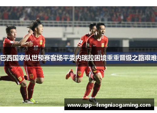 巴西国家队世预赛客场平委内瑞拉困境重重晋级之路艰难 巴西国家队世预赛客场平委内瑞拉困境重重晋级之路艰难