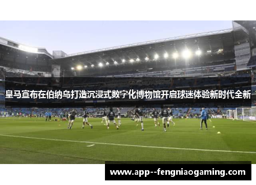 皇马宣布在伯纳乌打造沉浸式数字化博物馆开启球迷体验新时代全新 皇马宣布在伯纳乌打造沉浸式数字化博物馆开启球迷体验新时代全新