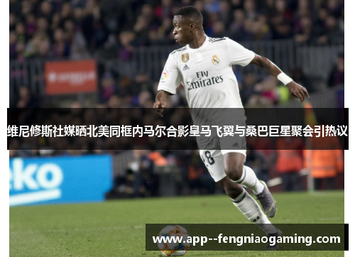 维尼修斯社媒晒北美同框内马尔合影皇马飞翼与桑巴巨星聚会引热议 维尼修斯社媒晒北美同框内马尔合影皇马飞翼与桑巴巨星聚会引热议