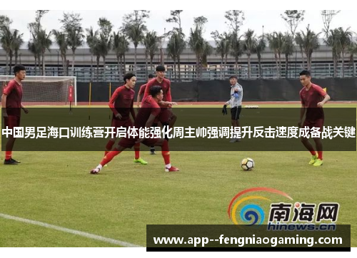 中国男足海口训练营开启体能强化周主帅强调提升反击速度成备战关键