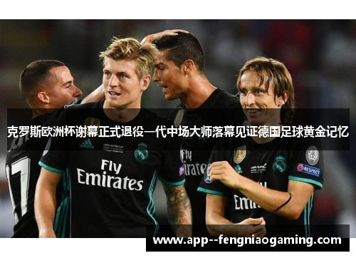 克罗斯欧洲杯谢幕正式退役一代中场大师落幕见证德国足球黄金记忆 克罗斯欧洲杯谢幕正式退役一代中场大师落幕见证德国足球黄金记忆
