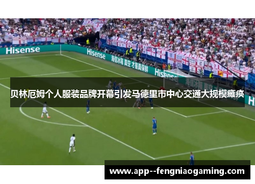 贝林厄姆个人服装品牌开幕引发马德里市中心交通大规模瘫痪