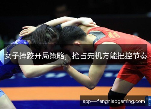 女子摔跤开局策略，抢占先机方能把控节奏